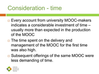 Consideration - time
 Every account from university MOOC-makers
indicates a considerable investment of time –
usually more than expected in the production
of the MOOC
 The time spent on the delivery and
management of the MOOC for the first time
was also high.
 Subsequent offerings of the same MOOC were
less demanding of time.
 