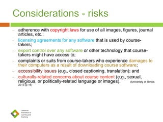 Considerations - risks
• adherence with copyright laws for use of all images, figures, journal
articles, etc.;
• licensing agreements for any software that is used by course-
takers;
• export control over any software or other technology that course-
takers might have access to;
• complaints or suits from course-takers who experience damages to
their computers as a result of downloading course software;
• accessibility issues (e.g., closed captioning, translation); and
• culturally-related concerns about course content (e.g., sexual,
religious, or politically-related language or images). (Univeristy of Illinois
2013 (p 16)
 