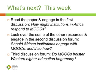 What’s next? This week
 Read the paper & engage in the first
discussion: How might institutions in Africa
respond to MOOCs?
 Look over the some of the other resources &
engage in the second discussion forum:
Should African institutions engage with
MOOCs, and if so how?
 Third discussion forum: Do MOOCs bolster
Western higher-education hegemony?
 