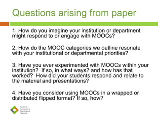 Questions arising from paper
1. How do you imagine your institution or department
might respond to or engage with MOOCs?
2. How do the MOOC categories we outline resonate
with your institutional or departmental priorities?
3. Have you ever experimented with MOOCs within your
institution? If so, in what ways? and how has that
worked? How did your students respond and relate to
the material and presentations?
4. Have you consider using MOOCs in a wrapped or
distributed flipped format? If so, how?
 