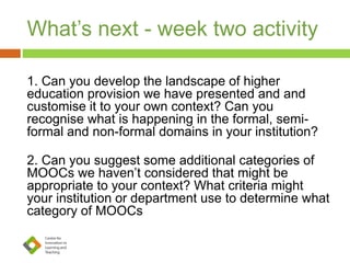 What’s next - week two activity
1. Can you develop the landscape of higher
education provision we have presented and and
customise it to your own context? Can you
recognise what is happening in the formal, semi-
formal and non-formal domains in your institution?
2. Can you suggest some additional categories of
MOOCs we haven’t considered that might be
appropriate to your context? What criteria might
your institution or department use to determine what
category of MOOCs
 
