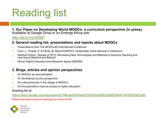 Reading list
1. Our Paper on Developing World MOOCs: a curriculum perspective (in press).
Available at Google Drive or on Emerge Africa site:
http://bit.ly/1nj7WWP
2. General reading list: presentations and reports about MOOCs
 Presentations from The MOOCs4D International Invitational
 Yuan, L., Powell, S. & Olivier, B, Beyond MOOCs: Sustainable online learning in institutions.
 Stanford Online - Review of 2013: Harnessing New Technologies and Methods to Advance Teaching and
Learning at Stanford and Beyond
 African Higher Education and Research Space (AHERS)
3. Blogs, articles and opinion perspectives
 On MOOCs as neocolonialism
 On developing country perspective
 On cultural barriers in the design of MOOCs
 On the potential to improve access to higher education
Reading list at:
https://docs.google.com/document/d/16M-dpcK0Ws8v2QtQRvbgNfIXz0dgfZEMmCJ4r9ZWGkE/edit
Please add resources and readings you have found!
 
