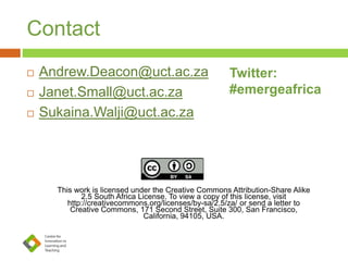 Contact
 Andrew.Deacon@uct.ac.za
 Janet.Small@uct.ac.za
 Sukaina.Walji@uct.ac.za
This work is licensed under the Creative Commons Attribution-Share Alike
2.5 South Africa License. To view a copy of this license, visit
http://creativecommons.org/licenses/by-sa/2.5/za/ or send a letter to
Creative Commons, 171 Second Street, Suite 300, San Francisco,
California, 94105, USA.
Twitter:
#emergeafrica
 