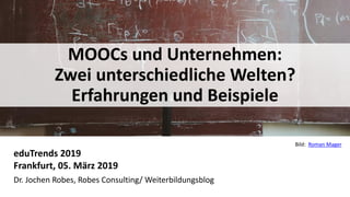 1
MOOCs und Unternehmen:
Zwei unterschiedliche Welten?
Erfahrungen und Beispiele
eduTrends 2019
Frankfurt, 05. März 2019
Dr. Jochen Robes, Robes Consulting/ Weiterbildungsblog
Bild: Roman Mager
 