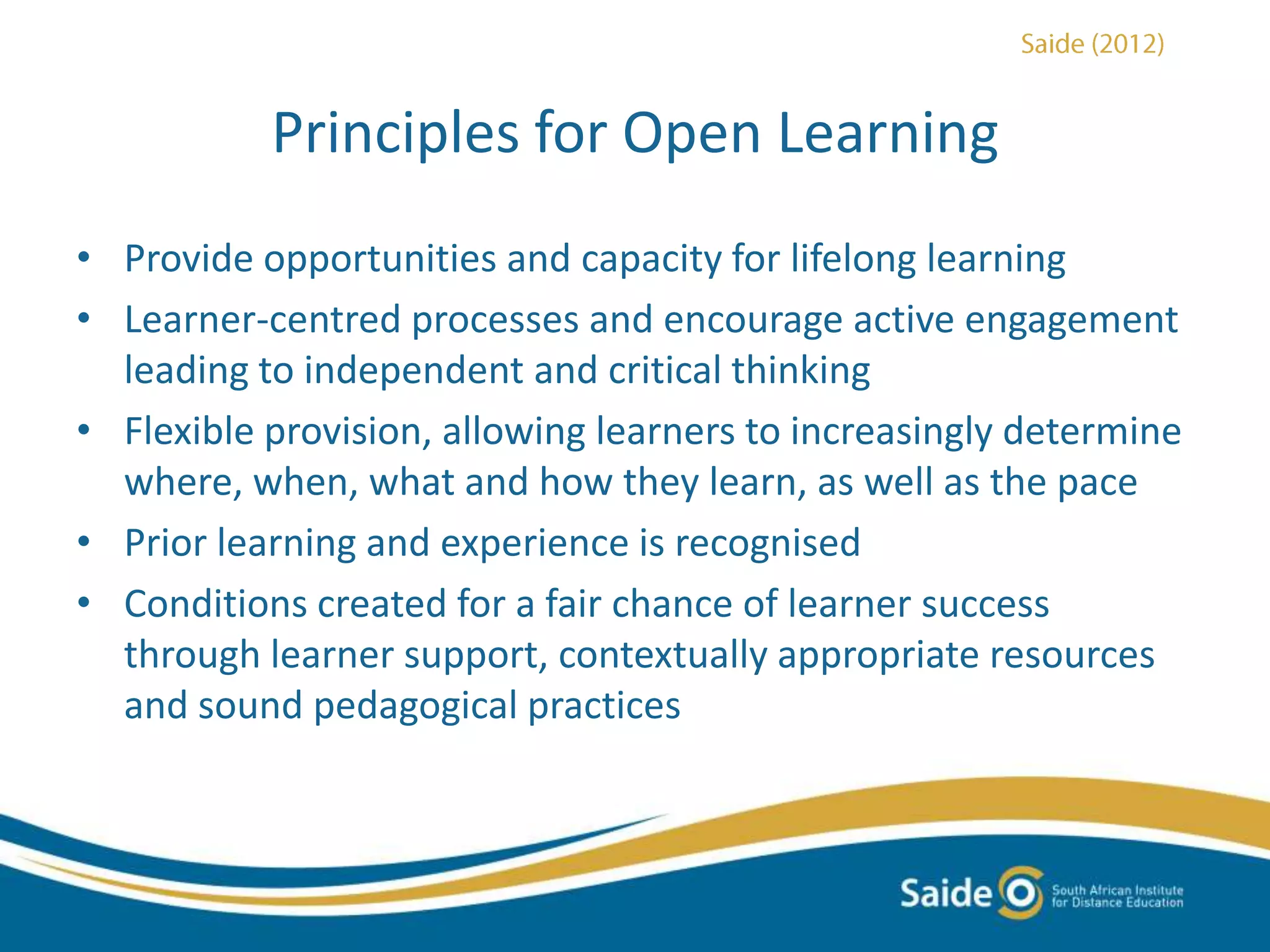 Principles for Open Learning
• Provide opportunities and capacity for lifelong learning
• Learner-centred processes and encourage active engagement
leading to independent and critical thinking
• Flexible provision, allowing learners to increasingly determine
where, when, what and how they learn, as well as the pace
• Prior learning and experience is recognised
• Conditions created for a fair chance of learner success
through learner support, contextually appropriate resources
and sound pedagogical practices
 
