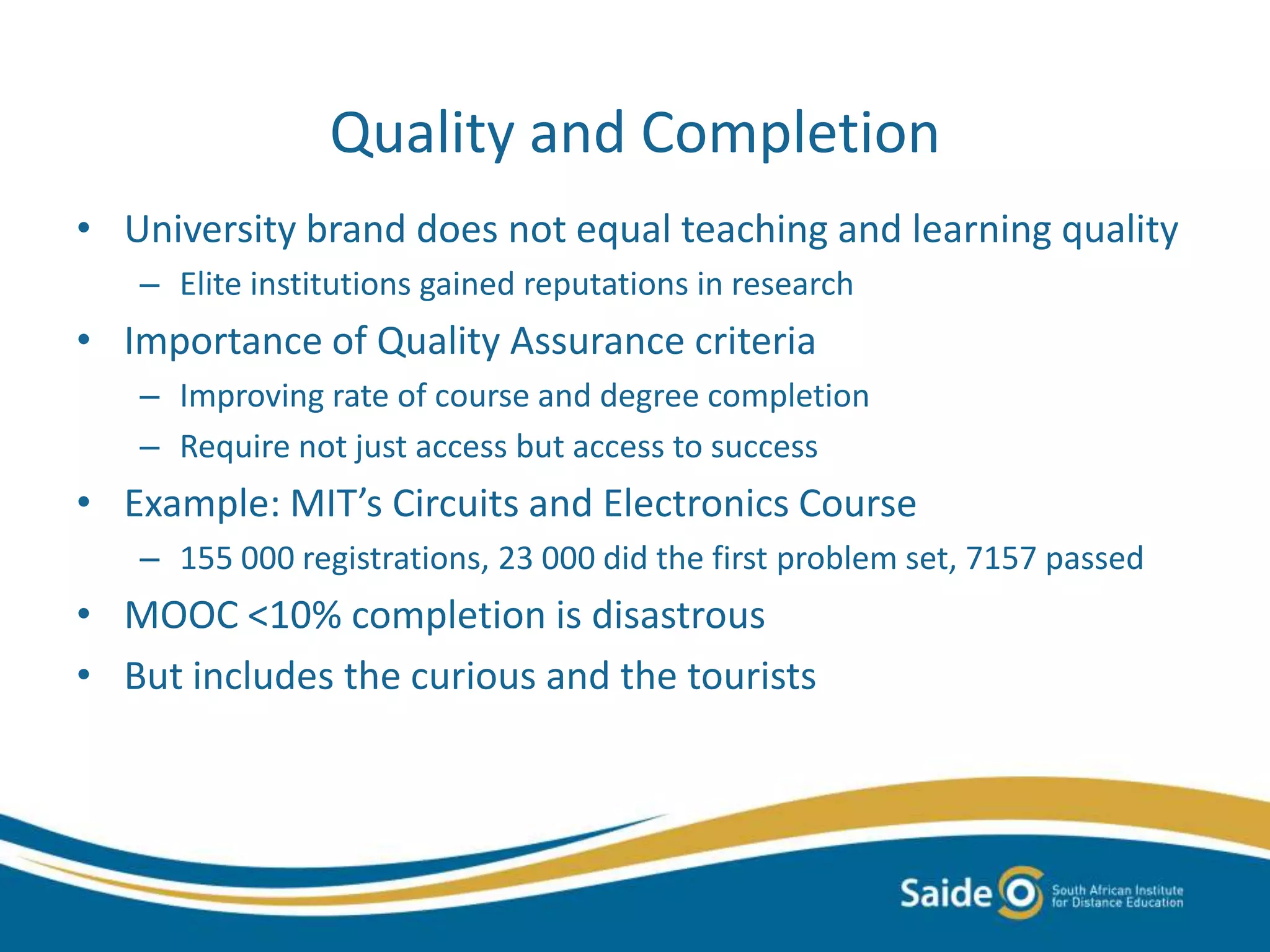 Quality and Completion
• University brand does not equal teaching and learning quality
– Elite institutions gained reputations in research
• Importance of Quality Assurance criteria
– Improving rate of course and degree completion
– Require not just access but access to success
• Example: MIT’s Circuits and Electronics Course
– 155 000 registrations, 23 000 did the first problem set, 7157 passed
• MOOC <10% completion is disastrous
• But includes the curious and the tourists
 