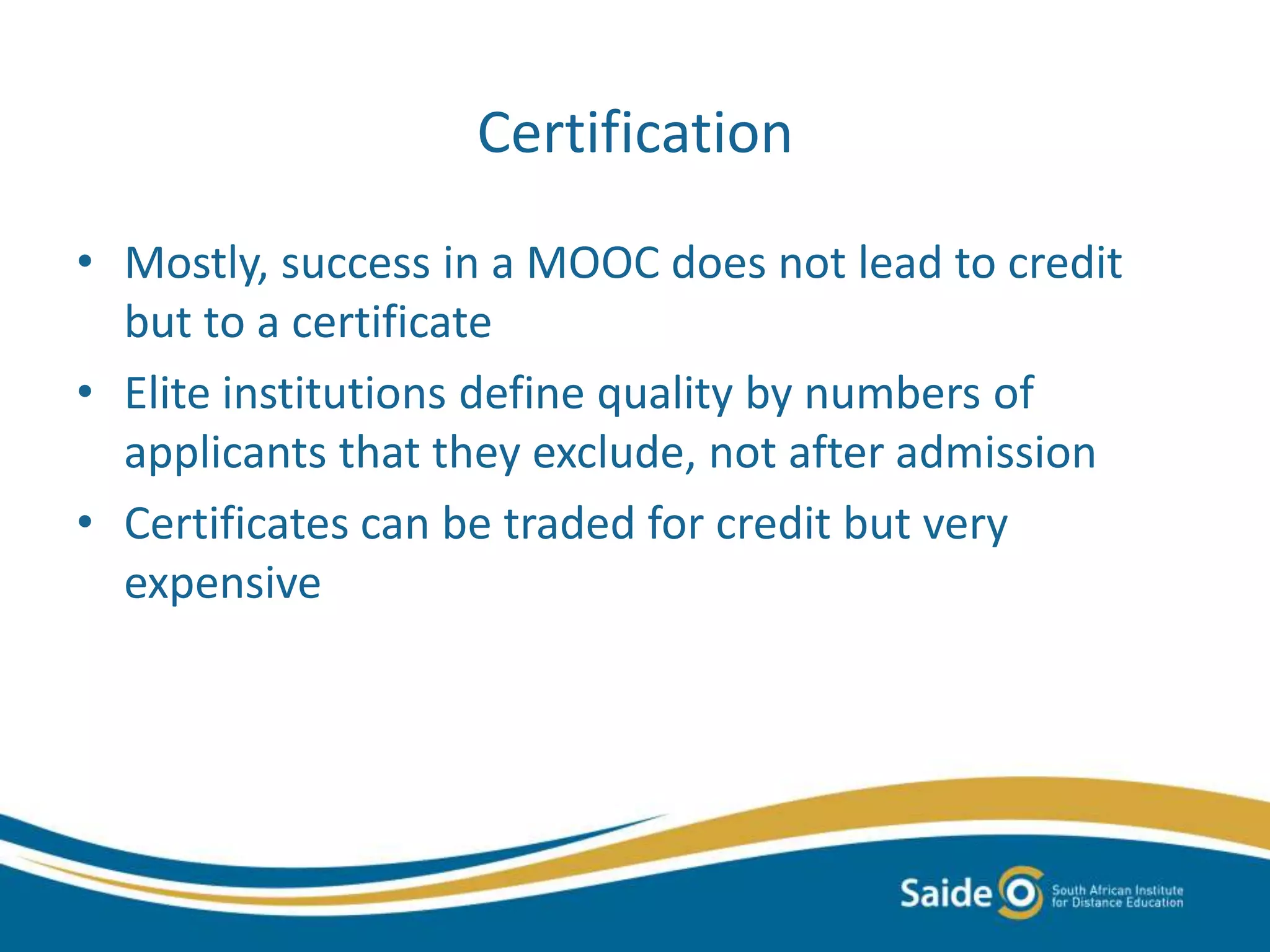 Certification
• Mostly, success in a MOOC does not lead to credit
but to a certificate
• Elite institutions define quality by numbers of
applicants that they exclude, not after admission
• Certificates can be traded for credit but very
expensive
 