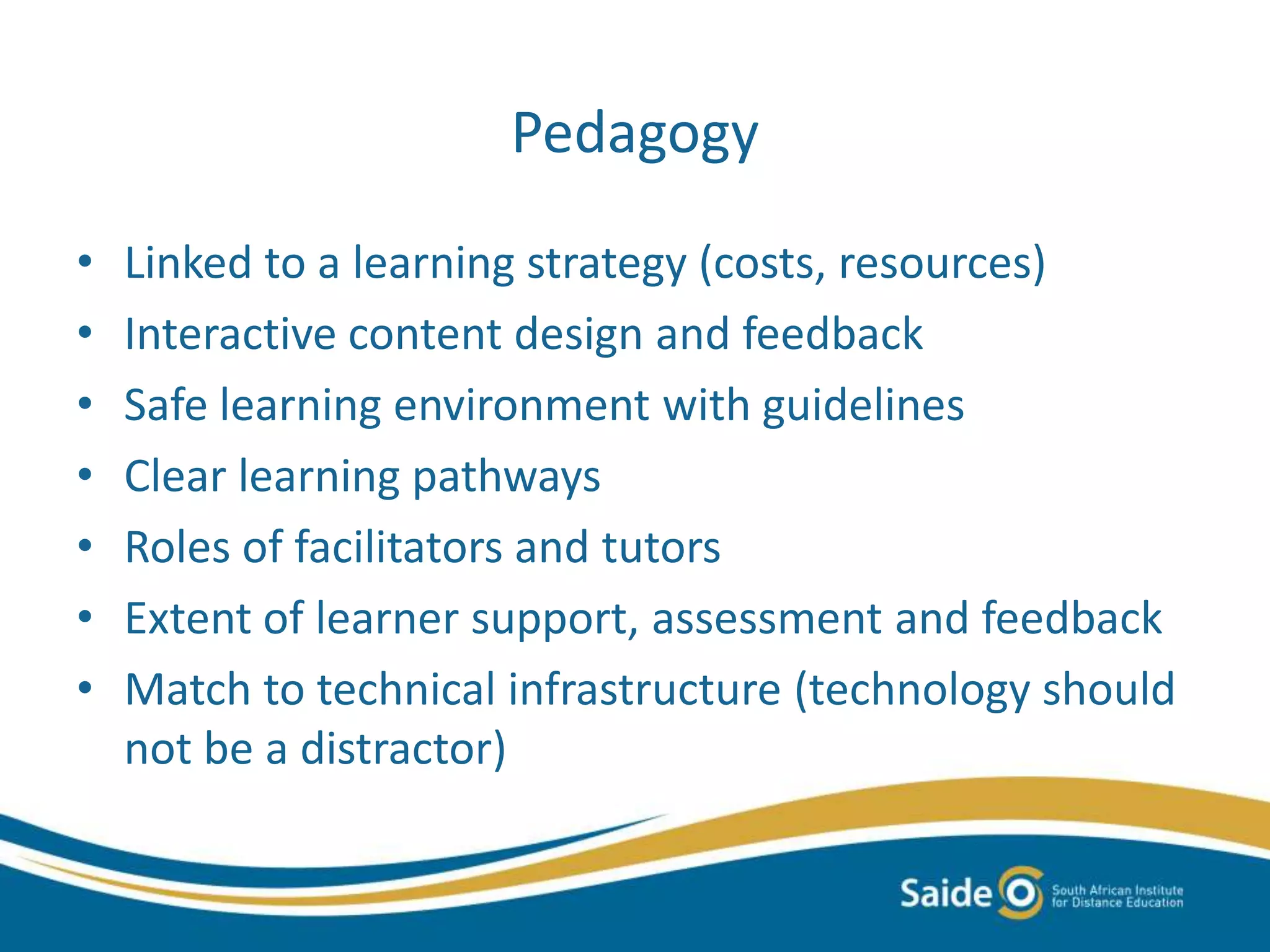 Pedagogy
• Linked to a learning strategy (costs, resources)
• Interactive content design and feedback
• Safe learning environment with guidelines
• Clear learning pathways
• Roles of facilitators and tutors
• Extent of learner support, assessment and feedback
• Match to technical infrastructure (technology should
not be a distractor)
 