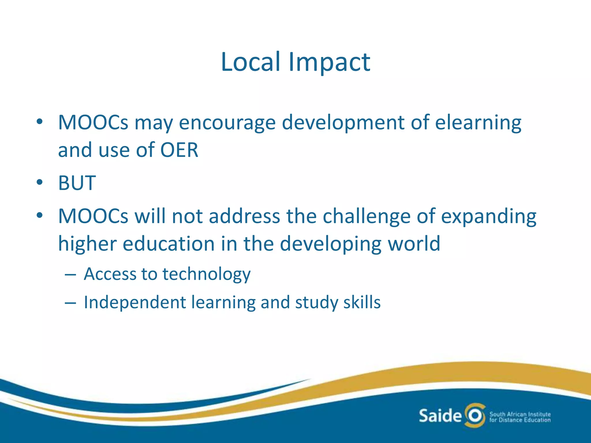 Local Impact
• MOOCs may encourage development of elearning
and use of OER
• BUT
• MOOCs will not address the challenge of expanding
higher education in the developing world
– Access to technology
– Independent learning and study skills
 