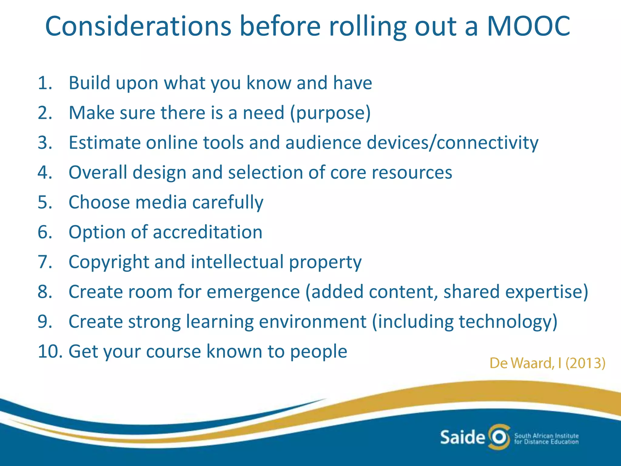 Considerations before rolling out a MOOC
1. Build upon what you know and have
2. Make sure there is a need (purpose)
3. Estimate online tools and audience devices/connectivity
4. Overall design and selection of core resources
5. Choose media carefully
6. Option of accreditation
7. Copyright and intellectual property
8. Create room for emergence (added content, shared expertise)
9. Create strong learning environment (including technology)
10. Get your course known to people
 