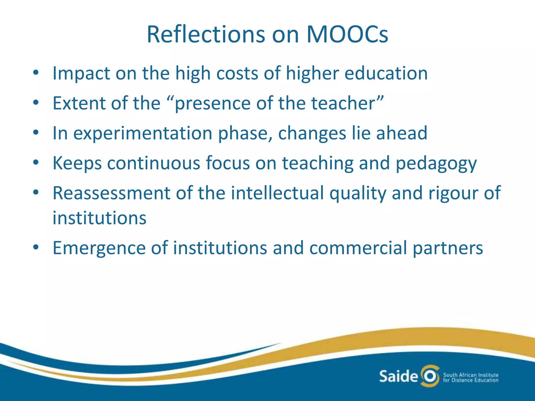 Reflections on MOOCs
• Impact on the high costs of higher education
• Extent of the “presence of the teacher”
• In experimentation phase, changes lie ahead
• Keeps continuous focus on teaching and pedagogy
• Reassessment of the intellectual quality and rigour of
institutions
• Emergence of institutions and commercial partners
 