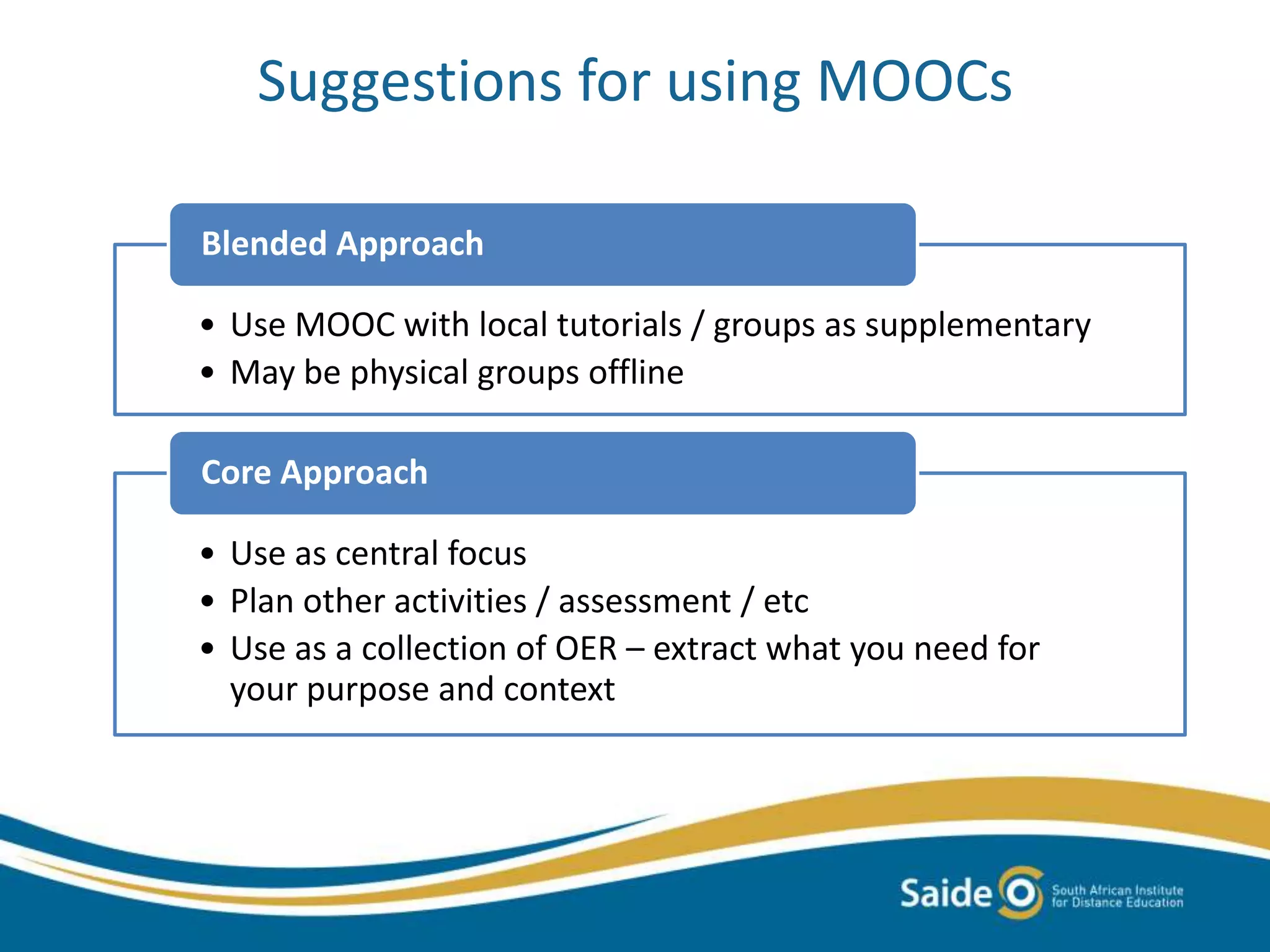 Suggestions for using MOOCs
• Use MOOC with local tutorials / groups as supplementary
• May be physical groups offline
Blended Approach
• Use as central focus
• Plan other activities / assessment / etc
• Use as a collection of OER – extract what you need for
your purpose and context
Core Approach
 