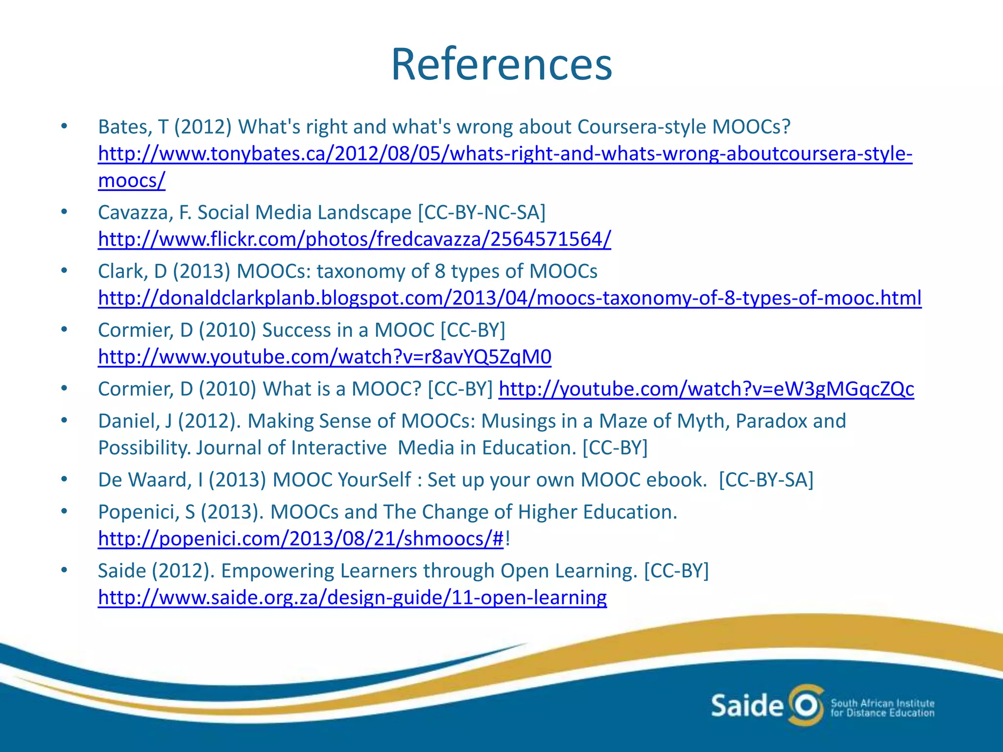 References
• Bates, T (2012) What's right and what's wrong about Coursera-style MOOCs?
http://www.tonybates.ca/2012/08/05/whats-right-and-whats-wrong-aboutcoursera-style-
moocs/
• Cavazza, F. Social Media Landscape [CC-BY-NC-SA]
http://www.flickr.com/photos/fredcavazza/2564571564/
• Clark, D (2013) MOOCs: taxonomy of 8 types of MOOCs
http://donaldclarkplanb.blogspot.com/2013/04/moocs-taxonomy-of-8-types-of-mooc.html
• Cormier, D (2010) Success in a MOOC [CC-BY]
http://www.youtube.com/watch?v=r8avYQ5ZqM0
• Cormier, D (2010) What is a MOOC? [CC-BY] http://youtube.com/watch?v=eW3gMGqcZQc
• Daniel, J (2012). Making Sense of MOOCs: Musings in a Maze of Myth, Paradox and
Possibility. Journal of Interactive Media in Education. [CC-BY]
• De Waard, I (2013) MOOC YourSelf : Set up your own MOOC ebook. [CC-BY-SA]
• Popenici, S (2013). MOOCs and The Change of Higher Education.
http://popenici.com/2013/08/21/shmoocs/#!
• Saide (2012). Empowering Learners through Open Learning. [CC-BY]
http://www.saide.org.za/design-guide/11-open-learning
 