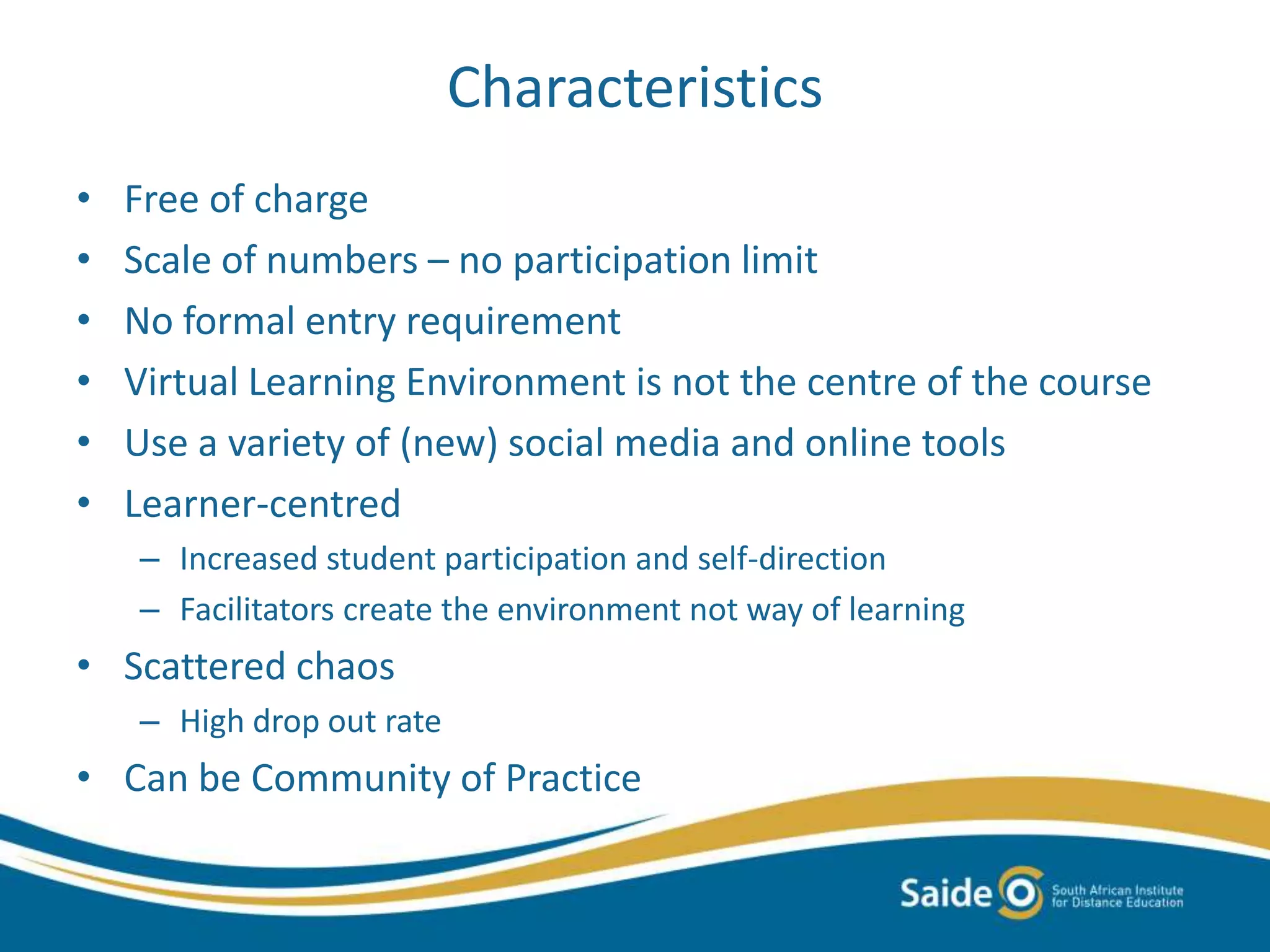 Characteristics
• Free of charge
• Scale of numbers – no participation limit
• No formal entry requirement
• Virtual Learning Environment is not the centre of the course
• Use a variety of (new) social media and online tools
• Learner-centred
– Increased student participation and self-direction
– Facilitators create the environment not way of learning
• Scattered chaos
– High drop out rate
• Can be Community of Practice
 