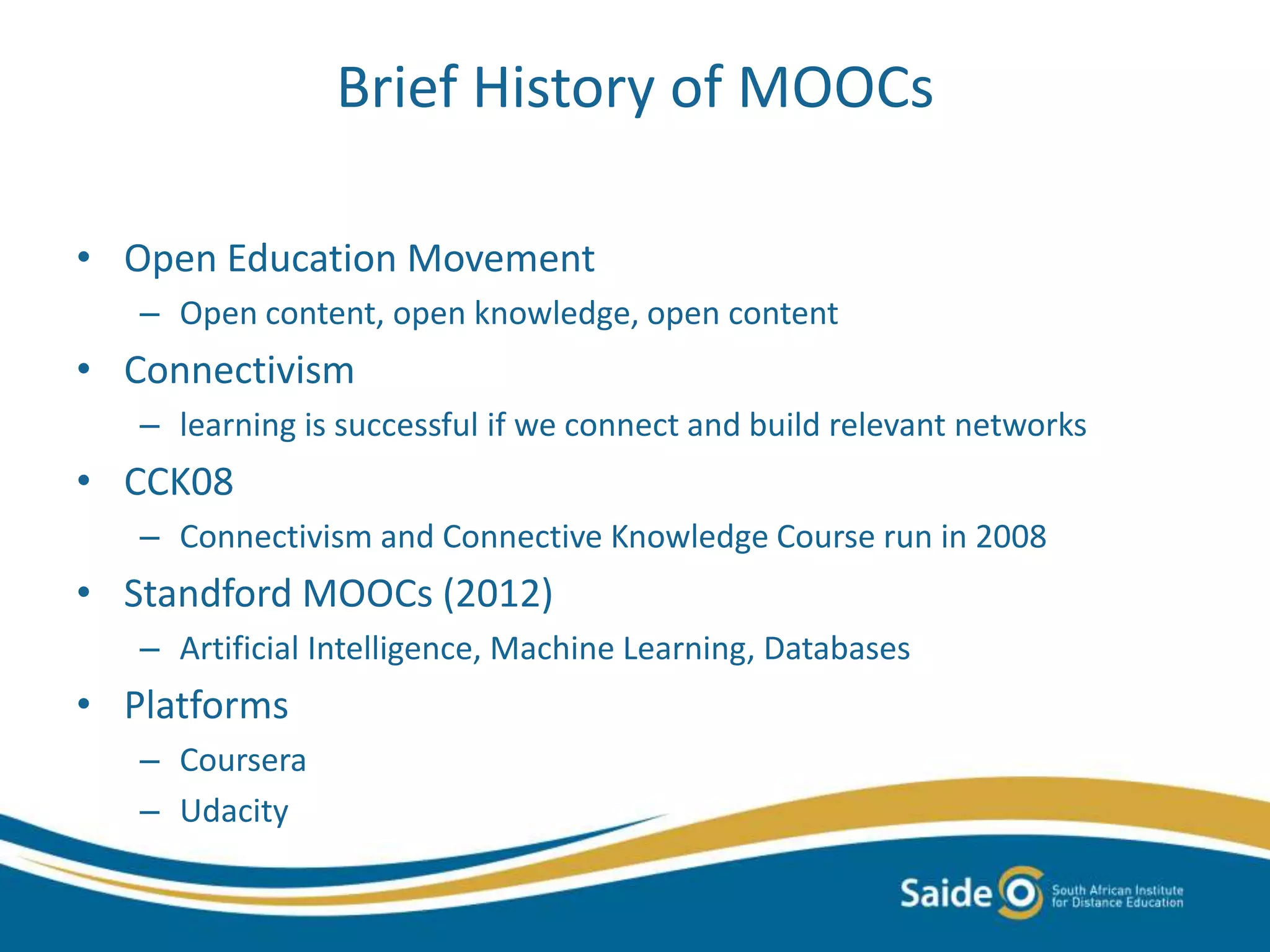 Brief History of MOOCs
• Open Education Movement
– Open content, open knowledge, open content
• Connectivism
– learning is successful if we connect and build relevant networks
• CCK08
– Connectivism and Connective Knowledge Course run in 2008
• Standford MOOCs (2012)
– Artificial Intelligence, Machine Learning, Databases
• Platforms
– Coursera
– Udacity
 