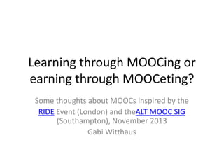 Learning through MOOCing or
earning through MOOCeting?
Some thoughts about MOOCs inspired by the
RIDE Event (London) and theALT MOOC SIG
(Southampton), November 2013
Gabi Witthaus

 