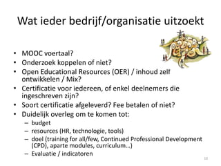 Wat ieder bedrijf/organisatie uitzoekt
• MOOC voertaal?
• Onderzoek koppelen of niet?
• Open Educational Resources (OER) / inhoud zelf
ontwikkelen / Mix?
• Certificatie voor iedereen, of enkel deelnemers die
ingeschreven zijn?
• Soort certificatie afgeleverd? Fee betalen of niet?
• Duidelijk overleg om te komen tot:
– budget
– resources (HR, technologie, tools)
– doel (training for all/few, Continued Professional Development
(CPD), aparte modules, curriculum…)
– Evaluatie / indicatoren
10
 