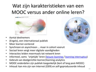 Wat zijn karakteristieken van een
MOOC versus ander online leren?
• Aantal deelnemers
• (Engels), een internationaal publiek
• Meer learner-centered
• Synchroon en asynchroon … maar in cohort vooruit
• Sociaal leren vergt meer digitale vaardigheden
• Interacties leiden meermaals tot netwerk leren
• Informeel, soms ‘vrijetijds’ leren (leisure learning / learning interruptus)
• Gebruik van doelgerichte learner/learning analytics
• MOOC onderdelen zijn publiek toegankelijk (kort of lang post-MOOC)
• Inhoud: kan mix zijn van Internet (OER) en zelf-geproduceerde inhoud
13
 