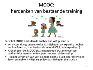 MOOC:
herdenken van bestaande training
Eerst het MOOC doel, dan de analyse van wat gekend is:
• Analyseer doelgroepen: welke vaardigheden en expertise hebben
ze, hoe leren ze, is er bestaande inhoud (OER, hun expertise…)
• Creëer een rijke MOOC ervaring: persoonlijk, samenwerken,
authentieke leermomenten, peer-to-peer, eMentorship…
• Training verschuift van vast en eens-tijdens-jeugd, naar levenslang
leren en mobiel => digitale en leervaardigheden zijn cruciaal
19
 