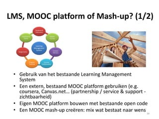Some big MOOC
platforms
Mobile option Learners
(Nov 13)
Region URL some specifics
Alison Mobile in parts 1 million Europe http://alison.com/
Certified learning
FutureLearn Full mobile 350.000 Commonwealth https://www.futurelearn.com/
BBC, British library
Canvas Network Apps 4,5 million North America https://www.canvas.net
Coursera Apps 5,2 million North America https://www.coursera.org/
Signature track
EdX + Google Mobile in parts 1,6 million North America https://www.edx.org/
Eliademy Fully mobile,
even content
Not found Europe https://eliademy.com
Works with Moodle
Iversity Mobile unclear New:
220.000
Europe https://iversity.org/
Khan academy Mobile in parts 15 million Asia https://www.khanacademy.org/
OpenLearning Mobile unclear Not found Australia https://www.openlearning.com/
actively uses gamification
P2P university Mobile unclear 160.000 (?) North America https://p2pu.org/en/
Udacity Mobile in parts 1,6 million North America https://www.udacity.com/
nanodegrees
Udemy Apps 400.000 North America https://www.udemy.com/
OpenUpEd NA, MOOC
portal
Not found Europe http://www.openuped.eu/
mix old/new online courses
Platform service providers (2/2)
34
 