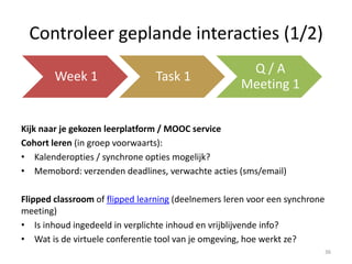 Controleer geplande interacties (2/2)
One-to-many interacties (bv. video lezingen)
• Video opties? Met feedback of annotatie opties? Quiz opties?
• Zijn er discussieforums?
Many-to-many (bv. groepswerk / peer reviewing of oefeningen)
• Laat de MOOC omgeving toe om deelnemers in groepen onder te
verdelen?
• Laat de leeromgeving toe dat er documenten worden opgeladen voor
review (peer to peer, groepen?)
36
 