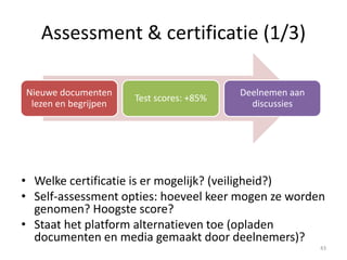 Certificaten, Credits, Degrees? (2/3)
Doel van de MOOC in training?
• (Her)scholen nieuwe werknemers
• Creëer Carrièrekansen
• Continued Professional Development (CPD)
• Sommige deelnemers zijn niet geïnteresseerd in
certificaten, enkel inhoud (dip in, jump out)
• Hebben certificaten een nut?
43
 