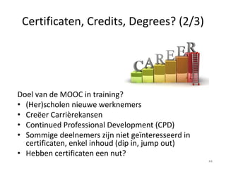 Verschillende certificaatopties (3/3)
Wat zijn huidige opties?
• Betalen voor certificaat (e.g. FutureLearn)
• MOOC2Degree
• OpenBadges van Mozilla
• Coursera: signature track
• Udacity met NanoDegrees (job
credentials)
44
 