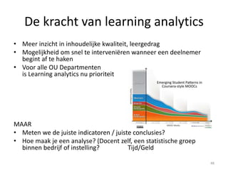 De kracht van learning analytics
• Meer inzicht in inhoudelijke kwaliteit, leergedrag
• Mogelijkheid om snel te interveniëren wanneer een deelnemer
begint af te haken
• Voor alle OU Departmenten
is Learning analytics nu prioriteit
MAAR
• Meten we de juiste indicatoren / juiste conclusies?
• Hoe maak je een analyse? (Docent zelf, een statistische groep
binnen bedrijf of instelling? Tijd/Geld
48
 