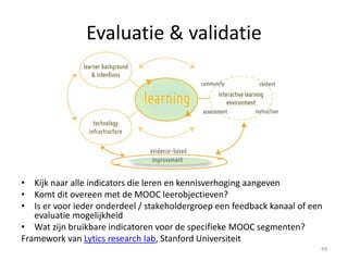 Evaluatie & validatie
• Kijk naar alle indicators die leren en kennisverhoging aangeven
• Komt dit overeen met de MOOC leerobjectieven?
• Is er voor ieder onderdeel / stakeholdergroep een feedback kanaal of een
evaluatie mogelijkheid
• Wat zijn bruikbare indicatoren voor de specifieke MOOC segmenten?
Framework van Lytics research lab, Stanford Universiteit
49
 