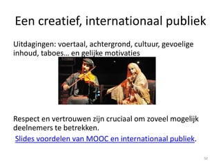 Een creatief, internationaal publiek
Uitdagingen: voertaal, achtergrond, cultuur, gevoelige
inhoud, taboes… en gelijke motivaties
Respect en vertrouwen zijn cruciaal om zoveel mogelijk
deelnemers te betrekken.
Slides voordelen van MOOC en internationaal publiek.
50
 