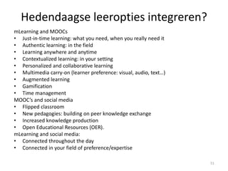 Hedendaagse leeropties integreren?
mLearning and MOOCs
• Just-in-time learning: what you need, when you really need it
• Authentic learning: in the field
• Learning anywhere and anytime
• Contextualized learning: in your setting
• Personalized and collaborative learning
• Multimedia carry-on (learner preference: visual, audio, text…)
• Augmented learning
• Gamification
• Time management
MOOC’s and social media
• Flipped classroom
• New pedagogies: building on peer knowledge exchange
• Increased knowledge production
• Open Educational Resources (OER).
mLearning and social media:
• Connected throughout the day
• Connected in your field of preference/expertise
51
 