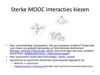Digitale vaardigheden
Digitale vaardigheden van alle betrokken partijen
(deelnemers, trainers, docenten, coördinators)
MOOC mobiel toegankelijk maken: snellere interacties,
learner alert en verhoogde cursusactiviteit – je bent snel op
de hoogte als docent (onderzoek de Waard, 2013) 58
 
