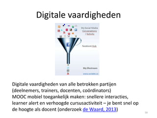 Self-directed learning voor deelnemers
Self-directed learning (SDL) – Zelfregulerend leren (bv in professionele MOOCs
Milligan, LittleJohn, 2014), zelfbeeld, motivatie en ‘Big 5 traits’ paper , Furnham,
Monsen, Ahmetaglu, 2010)
• Deel SDL strategieën met de deelnemers
• Geef duidelijke instructies over wat je verwacht van de deelnemers
• Schep hoge verwachtingen (Meece, Anderman & Anderman, 2006): bv. meerdere
keren door zelf-test, eindexamens (cut off certificaat: 85%)
• Geef een duidelijk overzicht van de cursus, gebruik social cognitive constructs 59
 