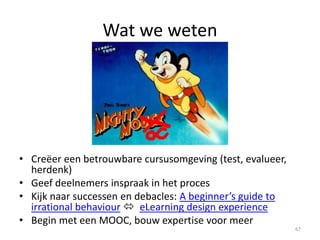 Extra literatuur (later)
• Fantastische online guru cursus start 15 September:
ConnectedCourses
• MOOC news and reviews and nice MOOC resource list
• MOOC bootcamp (Eliot Masie)
• Recent reports on MOOC and Online education (Educause library)
• MOOCs, a systematic study of published literature (2008 – 2012)
• EUA MOOC paper
• Openness and MOOC
• MOOC Yourself
• Edupunk Guide
• Iedere Google/scholar zoekactie
67
 