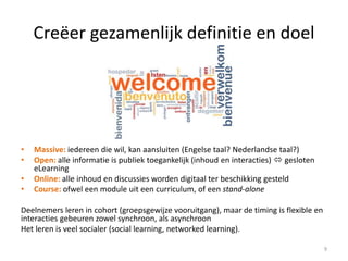 Creëer gezamenlijk definitie en doel
• Massive: iedereen die wil, kan aansluiten (Engelse taal? Nederlandse taal?)
• Open: alle informatie is publiek toegankelijk (inhoud en interacties)  gesloten
eLearning
• Online: alle inhoud en discussies worden digitaal ter beschikking gesteld
• Course: ofwel een module uit een curriculum, of een stand-alone
Deelnemers leren in cohort (groepsgewijze vooruitgang), maar de timing is flexible en
interacties gebeuren zowel synchroon, als asynchroon
Het leren is veel socialer (social learning, networked learning).
9
 