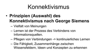 Konnektivismus
• Prinzipien (Auswahl) des
Konnektivismus nach George Siemens
– Vielfalt von Meinungen
– Lernen ist der Prozess des Verbindens von
Informationsquellen.
– Pflegen von Verbindungen -> kontinuierliches Lernen
– Die Fähigkeit, Zusammenhänge zwischen
Wissensfeldern, Ideen und Konzepten zu erkennen
 