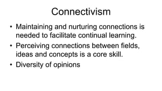 Connectivism
• Maintaining and nurturing connections is
needed to facilitate continual learning.
• Perceiving connections between fields,
ideas and concepts is a core skill.
• Diversity of opinions
 