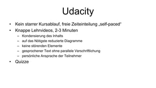 Udacity
• Kein starrer Kursablauf, freie Zeiteinteilung „self-paced“
• Knappe Lehrvideos, 2-3 Minuten
– Kondensierung des Inhalts
– auf das Nötigste reduzierte Diagramme
– keine störenden Elemente
– gesprochener Text ohne parallele Verschriftlichung
– persönliche Ansprache der Teilnehmer
• Quizze
 