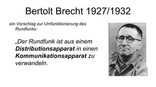 Bertolt Brecht 1927/1932
ein Vorschlag zur Umfunktionierung des
Rundfunks:
„Der Rundfunk ist aus einem
Distributionsapparat in einen
Kommunikationsapparat zu
verwandeln.
 