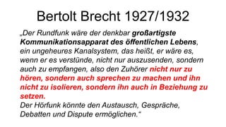 Bertolt Brecht 1927/1932
„Der Rundfunk wäre der denkbar großartigste
Kommunikationsapparat des öffentlichen Lebens,
ein ungeheures Kanalsystem, das heißt, er wäre es,
wenn er es verstünde, nicht nur auszusenden, sondern
auch zu empfangen, also den Zuhörer nicht nur zu
hören, sondern auch sprechen zu machen und ihn
nicht zu isolieren, sondern ihn auch in Beziehung zu
setzen.
Der Hörfunk könnte den Austausch, Gespräche,
Debatten und Dispute ermöglichen.“
 