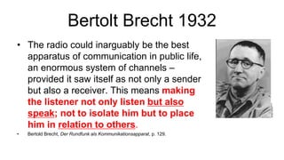 Bertolt Brecht 1932
• The radio could inarguably be the best
apparatus of communication in public life,
an enormous system of channels –
provided it saw itself as not only a sender
but also a receiver. This means making
the listener not only listen but also
speak; not to isolate him but to place
him in relation to others.
• Bertold Brecht, Der Rundfunk als Kommunikationsapparat, p. 129.
 