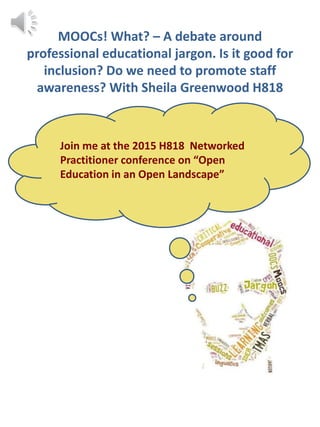 MOOCs! What? – A debate around
professional educational jargon. Is it good for
inclusion? Do we need to promote staff
awareness? With Sheila Greenwood H818
Join me at the 2015 H818 Networked
Practitioner conference on “Open
Education in an Open Landscape”
 