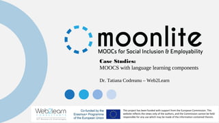 This project has been funded with support from the European Commission. This
website reflects the views only of the authors, and the Commission cannot be held
responsible for any use which may be made of the information contained therein.
Case Studies:
MOOCS with language learning components
Dr. Tatiana Codreanu – Web2Learn
 