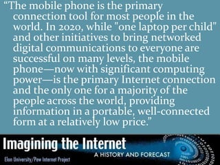 “The mobile phone is the primary
connection tool for most people in the
world. In 2020, while "one laptop per child"
and other initiatives to bring networked
digital communications to everyone are
successful on many levels, the mobile
phone—now with significant computing
power—is the primary Internet connection
and the only one for a majority of the
people across the world, providing
information in a portable, well-connected
form at a relatively low price.”
 