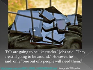 "PCs are going to be like trucks," Jobs said. "They
are still going to be around." However, he
said, only "one out of x people will need them."
http://news.cnet.com/8301-13860_3-20006526-56.html ; image via Wikipedia
 