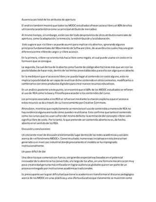 Ausenciacasi total de losatributosde apertura
El análisistambiénmostróque todoslosMOOCestudiadosofrecenaccesolibre yel 80% de ellos
utilizaestacaracterísticacomo su principal atributode mercadeo.
Al mismotiempo,sinembargo,estáncasi del tododesprovistosde otrosatributosesencialesde
apertura,como laadaptación,laremezcla,laredistribuciónylacolaboración.
Esto sugiere que «lolibre» se puede asumirparaimplicar«loabierto»,ignorandoalgunos
principiosfundamentalesdel Movimientode Software Libre,de acuerdoaloscualeshayuna gran
diferenciaentre «librede cargo» y«libre acceso».
En la primera,«libre»se orientamáshacialibre comoregalo,el cual puede usarse sincostoenla
formaen que se consigue.
La segunda,(lacual derivade loabiertocomofuente de códigoabierta) tiene másque verconlas
posibilidadesde hacermás,dentrode loslímitespreestablecidosparaelloconalgoque esabierto.
En la medidaenque el accesoeslibre yse puedallegaral contenidosincostoalguno,estono
implicalaposibilidadde sercapazde reutilizardichocontenidoenotroscontextos,modificarloso
combinarlosconotrosproductosdigitalesparacrearnuevosrecursoseducativos.
En un análisisposterioraeste punto,se encontróque el 60% de los MOOC estudiadosse refieren
al usode REA como la base y filosofíaparaaccedera loscontenidosdel curso.
Los principiosasociadosalosREA se refuerzanmediante lacitaciónexplícitaaque el accesoa
estosrecursos se da a través de su licenciamientoporCreative Commons.
Ahorabien,mientrasque explícitamente se mencionael usode contenidosamanerade REA no
hay evidenciaalgunaacercade cómo puedenreutilizarse.Estoconfirma que tantoel contenido
como loscursosque los usansufrendel mismodefecto:laasimilacióndel concepto«libre» solo
significalibre de costo.Porlotanto,loque pretende sercontenidoabiertonoes,de hecho,
abiertoenel sentidode losREA.
Discusiónyconclusiones
Un creciente nivel de discusiónestátomandolugardentrode lasredesacadémicasysociales
acerca de «el fenómeno MOOC».Comoresultado,numerosasiniciativasenestaárease han
generadoaun nivel casi industrial dondepreviamente el modelose haimpregnado
institucionalmente.
Un paso difícil de dar
Una idearica que comenzócon fuerza,congrandesexpectativasbasadasenel potencial
innovadorde loabiertose ha convertido,alolargode losaños,enuna fórmulamecánicaconmuy
poca creatividadgenuinamásenfocadaenlograraudienciasglobalesque enserparte de un
procesoentregadoporinstitucionesacadémicastradicionales.
Es preocupante verlagran dificultadque tienela academiaentransformarel discursopedagógico
acerca de losMOOC en unas prácticasy una ofertaeducativaque claramente se muestrencomo
 