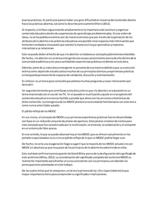 buenasprácticas.En particularparece haberuna gran dificultadenmoversedel contenido abierto
hacia lasprácticas abiertas,tal comolo describe precisamenteEhlers(2011).
Al respecto,el énfasissigueestandoampliamenteenlaimportanciade construiryorganizar
contenidoeducativodentrode experienciasde aprendizaje predeterminadas.Enese ordende
ideas,nose ha podidoencontraraún de maneraconcreta que por mediode laaplicaciónde los
atributosde loabiertoa las prácticaseducativasseaposible crearespaciosmásinteresantesque
fomentenverdaderainnovaciónque cambie lamaneraenlaque aprendicesymaestros
interactúanyse relacionan.
Esto se puede deberal hechode que «loabierto» estodavíaun conceptopobrementeentendido.
De hecho,«loabierto» esuntemaemergente conescasoconocimientoacercade ellodentrode la
comunidadacadémicaycon poca cantidadde experienciasprácticasevidentesenestaárea.
Además,parte de sunaturalezaemergente se presentade esamaneradebidoaque suevolución
teóricacomo objetode estudiocolocamuchosde susprincipiosteóricosyexperienciasprácticas
enbúsquedapermanentede espaciosde validación,discusiónyrealimentación.
En síntesis:esuntema pococonocidoque planteamuchaspreguntasycosas interesantespor
descubrir.
Un segundoelementoque contribuye aestadiscusiónesque «loabierto» eneducaciónesun
temarelacionadoconel usode lasTIC. En el pasadola reutilizaciónyajuste enel propósitodel
contenidoeducativoeramenosfactible y posible que ahoraconlasversioneselectrónicasde
dichocontenido.Laemergenciade losMOOCplantealanecesidadde familiarizarse coneste tema
como nuncaanteshabía pasado.
El pálidoreflejode losMOOC
En sus inicios, el conceptode MOOCysus primerasexperienciasprácticasfuerondesarrolladas
con base enun reducidoconjuntode pilaresde apertura.Estospilaressirvieronde núcleopara
este conceptoque fue caracterizadoporla reutilización,laremezcla,lacolaboraciónyel compartir
enun entornode libre acceso.
En ese sentido,loque se puede observarhoyenlosMOOC que se ofrecenactualmente enlos
portalesespecializadosnoessinounpálidoreflejode loque un MOOC podría llegaraser.
De hecho,nosería una exageraciónllegarasugerirque lamayoría de los MOOC actualesnoson
MOOC enabsolutoya que muypoco de losprincipiosde loabiertohasobrevividoenellos.
Esta realidadconfirmalapreocupaciónde DavidWileyacercade ladesfiguracióndelsignificadode
este acrónimo(Wiley,2012).La consideracióndel significadocompletodel acrónimoMOOCes
realmente importante paradiseñaruncursoconsistente consusprincipios yasíabordar las
preocupacionesplanteadaseneste trabajo.
De lascuatro letrasque le componen,estal vezlaprimerade las «Os» (open/abierto)laque
mayor importanciatiene paracomprendersusignificadoe implicaciones.
 