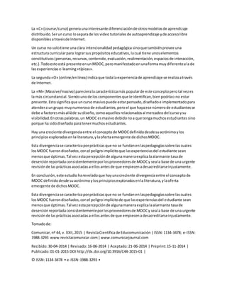 La «C» (course/curso) generaunainteresante diferenciaciónde otrosmodelosde aprendizaje
distribuido.Serun curso loseparade los video tutorialesde autoaprendizaje yde accesolibre
disponiblesatravésde Internet.
Un curso no solotiene unaclara intencionalidadpedagógica sinoque tambiénprovee una
estructuracurricularpara lograrsus propósitoseducativos,lacual tiene unoselementos
constitutivos(personas,recursos,contenido,evaluación,realimentación,espaciosde interacción,
etc.).Todoestoestá presente enunMOOC,peromanifestadoenunaformamuydiferenteala de
lasexperiencias e-learning«típicas».
La segunda«O» (online/enlínea) indicaque todalaexperienciade aprendizaje se realizaatravés
de Internet.
La «M» (Massive/masivo) parecieralacaracterísticamás popularde este conceptoperotal vezes
la más circunstancial.Siendounode loscomponentesque le identifican,bienpodríao no estar
presente.Estosignificaque uncursomasivopuede estarpensado,diseñadoe implementado para
atendera ungrupo muynumerosode estudiantes,peroel que hayaese númerode estudiantesse
debe a factoresmásalláde su diseño,comoaquellosrelacionadosal mercadeodel cursoysu
visibilidad.Enotraspalabras,un MOOC esmasivodebidonoa que tengamuchosestudiantessino
porque ha sidodiseñadoparatenermuchosestudiantes.
Hay una creciente divergenciaentre el conceptode MOOCdefinidodesdesuacrónimoylos
principiosexploradosenlaliteratura,ylaofertaemergente de dichosMOOC.
Esta divergenciase caracterizaporprácticasque no se fundanenlaspedagogíassobre lascuales
losMOOC fuerondiseñados,conel peligroimplícitoque lasexperienciasdel estudiante sean
menosque óptimas.Tal vezestapercepciónde algunamaneraexplicalaalarmante tasade
deserciónreportadaconsistentementeporlosproveedoresde MOOCy seala base de una urgente
revisiónde lasprácticasasociadasa ellosantesde que empiecenadesacreditarseinjustamente.
En conclusión,este estudiohareveladoque hayunacreciente divergenciaentre el conceptode
MOOC definidodesde suacrónimoylosprincipiosexploradosenlaliteratura,ylaoferta
emergente de dichosMOOC.
Esta divergenciase caracterizaporprácticasque no se fundanenlaspedagogíassobre lascuales
losMOOC fuerondiseñados,conel peligroimplícitode que lasexperienciasdel estudiante sean
menosque óptimas.Tal vezestapercepciónde algunamaneraexplicalaalarmante tasade
deserciónreportadaconsistentementeporlosproveedoresde MOOCy seala base de una urgente
revisiónde lasprácticasasociadasa ellosantesde que empiecenadesacreditarseinjustamente.
Tomadode:
Comunicar,nº 44, v. XXII,2015 | RevistaCientíficade Educomunicación |ISSN:1134-3478; e-ISSN:
1988-3293 www.revistacomunicar.com|www.comunicarjournal.com
Recibido:30-04-2014 | Revisado:16-06-2014 | Aceptado:21-06-2014 | Preprint:15-11-2014 |
Publicado:01-01-2015 DOI http://dx.doi.org/10.3916/C44-2015-01 |
© ISSN:1134-3478 • e-ISSN:1988-3293 •
 