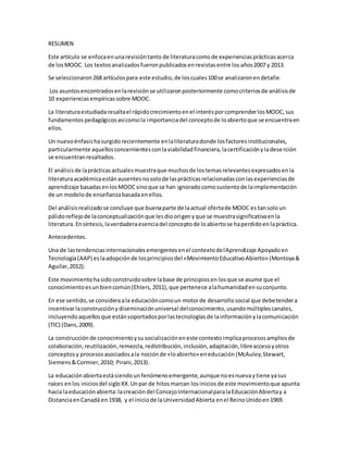 RESUMEN
Este artículo se enfocaenunarevisióntanto de literaturacomode experienciasprácticasacerca
de losMOOC. Los textosanalizadosfueronpublicadosenrevistasentre losaños2007 y 2013.
Se seleccionaron268 artículospara este estudio,de loscuales100se analizaronendetalle.
Los asuntosencontradosenlarevisiónse utilizaronposteriormente comocriteriosde análisisde
10 experienciasempíricassobre MOOC.
La literaturaestudiadaresaltael rápidocrecimientoenel interésporcomprenderlosMOOC,sus
fundamentospedagógicosasícomola importanciadel conceptode loabiertoque se encuentraen
ellos.
Un nuevoénfasishasurgidorecientemente enlaliteraturadonde losfactoresinstitucionales,
particularmente aquellosconcernientesconlaviabilidadfinanciera,lacertificaciónyladeserción
se encuentranresaltados.
El análisisde laprácticasactualesmuestraque muchosde lostemasrelevantesexpresadosenla
literaturaacadémicaestánausentesnosolode lasprácticasrelacionadasconlasexperienciasde
aprendizaje basadasenlosMOOCsinoque se han ignoradocomosustentode laimplementación
de un modelode enseñanzabasadaenellos.
Del análisisrealizadose concluye que buenaparte de laactual ofertade MOOC es tansoloun
pálidoreflejode laconceptualizaciónque lesdioorigenyque se muestrasignificativaenla
literatura.Ensíntesis,laverdaderaesenciadel conceptode loabiertose haperdidoenlapráctica.
Antecedentes.
Una de lastendenciasinternacionalesemergentesenel contextodelAprendizaje Apoyadoen
Tecnología(AAP) eslaadopciónde losprincipiosdel «MovimientoEducativoAbierto» (Montoya&
Aguilar,2012).
Este movimientohasidoconstruidosobre labase de principiosen losque se asume que el
conocimientoesunbiencomún(Ehlers,2011),que pertenece alahumanidadensuconjunto.
En ese sentido,se consideraala educacióncomoun motorde desarrollosocial que debetendera
incentivarlaconstrucciónydiseminaciónuniversal delconocimiento,usandomúltiplescanales,
incluyendoaquellosque estánsoportadosporlastecnologías de lainformaciónylacomunicación
(TIC) (Dans,2009).
La construcción de conocimientoysusocializacióneneste contexto implicaprocesosampliosde
colaboración,reutilización,remezcla,redistribución,inclusión,adaptación,libreaccesoyotros
conceptosy procesosasociadosala nociónde «loabierto» eneducación(McAuley,Stewart,
Siemens&Cormier,2010; Pirani,2013).
La educaciónabiertaestásiendounfenómenoemergente,aunque noesnuevaytiene yasus
raíces enlos iniciosdel sigloXX.Unpar de hitosmarcan losiniciosde este movimientoque apunta
hacia laeducaciónabierta:lacreacióndel ConcejoInternacionalparalaEducaciónAbiertay a
DistanciaenCanadá en1938, y el iniciode laUniversidadAbierta enel ReinoUnidoen1969.
 