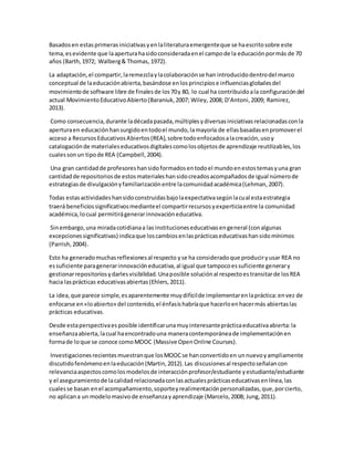 Basadosen estasprimerasiniciativasyenlaliteraturaemergenteque se haescritosobre este
tema,esevidente que laaperturahasidoconsideradaenel campode la educaciónpormás de 70
años (Barth,1972; Walberg& Thomas, 1972).
La adaptación,el compartir,laremezclaylacolaboraciónse han introducidodentrodel marco
conceptual de laeducaciónabierta,basándose enlosprincipiose influenciasglobalesdel
movimientode software libre de finalesde los70y 80, lo cual ha contribuidoala configuracióndel
actual MovimientoEducativoAbierto(Baraniuk,2007; Wiley, 2008; D’Antoni,2009; Ramirez,
2013).
Como consecuencia,durante ladécadapasada,múltiplesydiversasiniciativasrelacionadasconla
aperturaen educaciónhansurgidoentodoel mundo,lamayoría de ellasbasadasenpromoverel
acceso a RecursosEducativosAbiertos(REA),sobre todoenfocadosalacreación,usoy
catalogaciónde materialeseducativosdigitalescomolosobjetosde aprendizaje reutilizables,los
cualessonun tipode REA (Campbell,2004).
Una gran cantidadde profesoreshansidoformadosentodoel mundoenestostemasyuna gran
cantidadde repositoriosde estosmaterialeshansidocreadosacompañadosde igual númerode
estrategiasde divulgaciónyfamiliarizaciónentre lacomunidadacadémica(Lehman,2007).
Todas estasactividadeshansidoconstruidasbajolaexpectativasegúnlacual estaestrategia
traerá beneficiossignificativosmedianteel compartirrecursosyexperticiaentre la comunidad
académica,locual permitirágenerarinnovacióneducativa.
Sinembargo,una miradacotidianaa las institucioneseducativasengeneral (conalgunas
excepcionessignificativas) indicaque loscambiosenlasprácticaseducativashansidomínimos
(Parrish,2004).
Esto ha generadomuchasreflexionesal respecto yse ha consideradoque produciryusar REA no
essuficiente paragenerarinnovacióneducativa,al igual que tampocoessuficiente generary
gestionarrepositoriosydarlesvisibilidad.Unaposible soluciónal respectoestransitarde losREA
hacia lasprácticas educativasabiertas(Ehlers,2011).
La idea,que parece simple,esaparentemente muydifícilde implementarenlapráctica:envez de
enfocarse en«loabierto» del contenido,el énfasishabríaque hacerloenhacermás abiertaslas
prácticas educativas.
Desde estaperspectivaesposible identificarunamuyinteresanteprácticaeducativaabierta:la
enseñanzaabierta,lacual haencontradouna maneracontemporáneade implementaciónen
formade loque se conoce comoMOOC (Massive OpenOnline Courses).
Investigacionesrecientesmuestranque losMOOCse hanconvertidoen unnuevoyampliamente
discutidofenómenoenlaeducación(Martin,2012).Las discusionesal respectoseñalancon
relevanciaaspectoscomolosmodelosde interacciónprofesor/estudiante yestudiante/estudiante
y el aseguramientode lacalidadrelacionadaconlasactualesprácticaseducativasenlínea,las
cualesse basan enel acompañamiento,soporteyrealimentaciónpersonalizadas,que,porcierto,
no aplicana un modelomasivode enseñanzayaprendizaje (Marcelo,2008; Jung,2011).
 